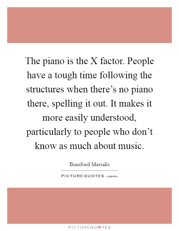 The piano is the X factor. People have a tough time following the structures when there's no piano there, spelling it out. It makes it more easily understood, particularly to people who don't know as much about music Picture Quote #1
