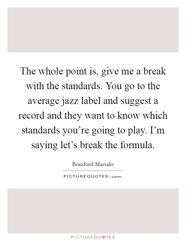 The whole point is, give me a break with the standards. You go to the average jazz label and suggest a record and they want to know which standards you're going to play. I'm saying let's break the formula Picture Quote #1