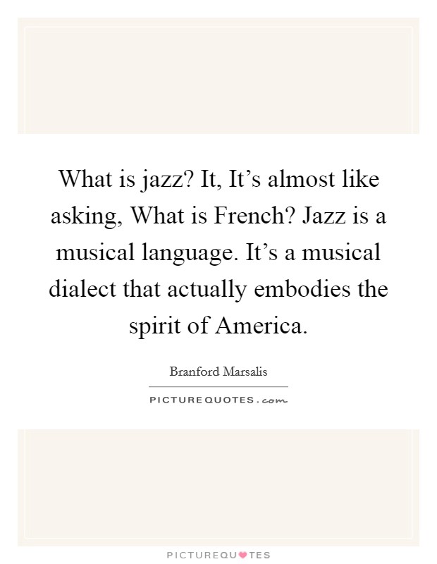 What is jazz? It, It's almost like asking, What is French? Jazz is a musical language. It's a musical dialect that actually embodies the spirit of America Picture Quote #1