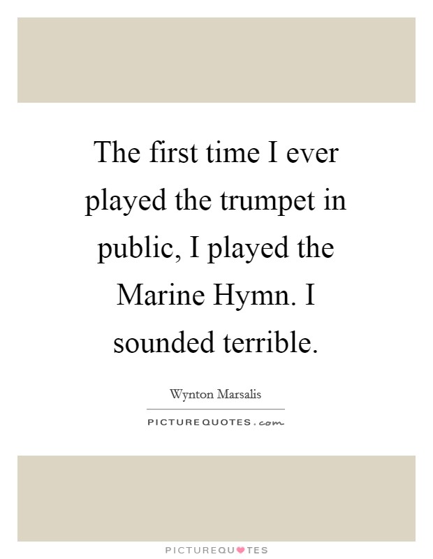 The first time I ever played the trumpet in public, I played the Marine Hymn. I sounded terrible Picture Quote #1
