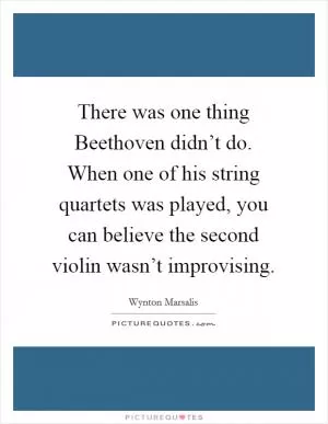 There was one thing Beethoven didn’t do. When one of his string quartets was played, you can believe the second violin wasn’t improvising Picture Quote #1