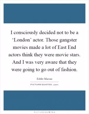 I consciously decided not to be a ‘London’ actor. Those gangster movies made a lot of East End actors think they were movie stars. And I was very aware that they were going to go out of fashion Picture Quote #1