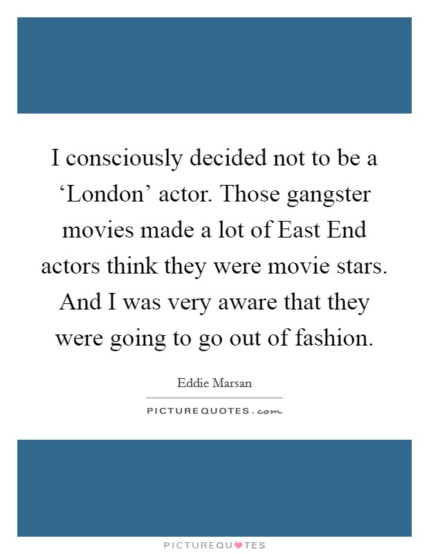 I consciously decided not to be a ‘London' actor. Those gangster movies made a lot of East End actors think they were movie stars. And I was very aware that they were going to go out of fashion Picture Quote #1