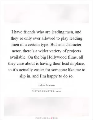 I have friends who are leading men, and they’re only ever allowed to play leading men of a certain type. But as a character actor, there’s a wider variety of projects available. On the big Hollywood films, all they care about is having their lead in place, so it’s actually easier for someone like me to slip in. and I’m happy to do so Picture Quote #1