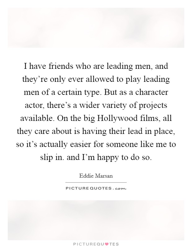 I have friends who are leading men, and they're only ever allowed to play leading men of a certain type. But as a character actor, there's a wider variety of projects available. On the big Hollywood films, all they care about is having their lead in place, so it's actually easier for someone like me to slip in. and I'm happy to do so Picture Quote #1