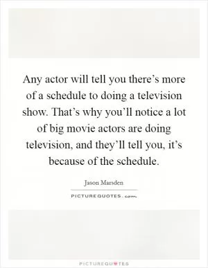 Any actor will tell you there’s more of a schedule to doing a television show. That’s why you’ll notice a lot of big movie actors are doing television, and they’ll tell you, it’s because of the schedule Picture Quote #1