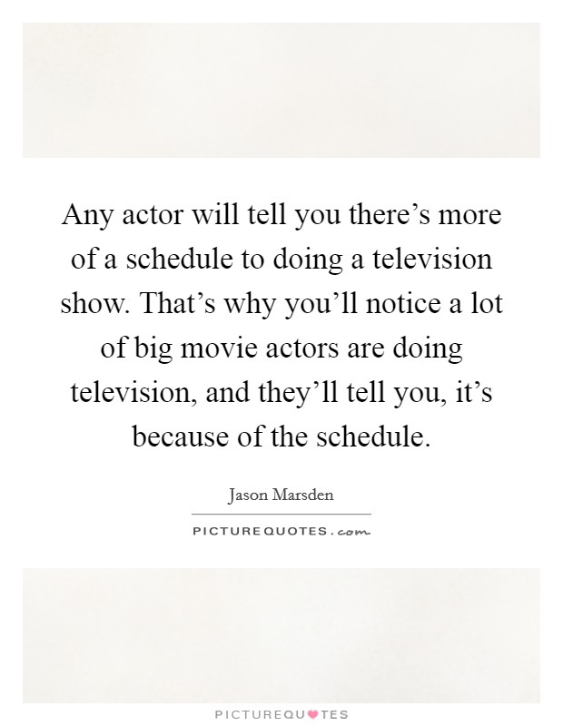 Any actor will tell you there's more of a schedule to doing a television show. That's why you'll notice a lot of big movie actors are doing television, and they'll tell you, it's because of the schedule Picture Quote #1