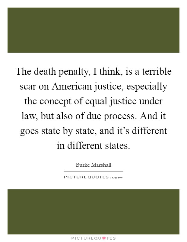 The death penalty, I think, is a terrible scar on American justice, especially the concept of equal justice under law, but also of due process. And it goes state by state, and it's different in different states Picture Quote #1