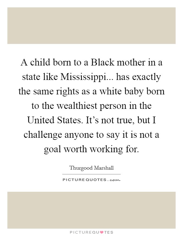 A child born to a Black mother in a state like Mississippi... has exactly the same rights as a white baby born to the wealthiest person in the United States. It's not true, but I challenge anyone to say it is not a goal worth working for Picture Quote #1