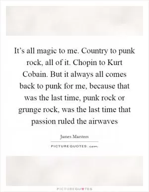 It’s all magic to me. Country to punk rock, all of it. Chopin to Kurt Cobain. But it always all comes back to punk for me, because that was the last time, punk rock or grunge rock, was the last time that passion ruled the airwaves Picture Quote #1