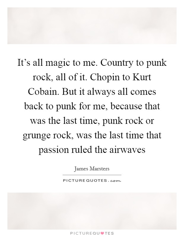 It's all magic to me. Country to punk rock, all of it. Chopin to Kurt Cobain. But it always all comes back to punk for me, because that was the last time, punk rock or grunge rock, was the last time that passion ruled the airwaves Picture Quote #1