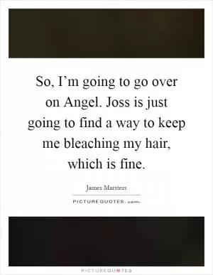 So, I’m going to go over on Angel. Joss is just going to find a way to keep me bleaching my hair, which is fine Picture Quote #1