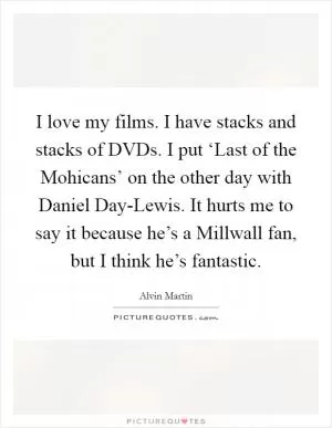 I love my films. I have stacks and stacks of DVDs. I put ‘Last of the Mohicans’ on the other day with Daniel Day-Lewis. It hurts me to say it because he’s a Millwall fan, but I think he’s fantastic Picture Quote #1