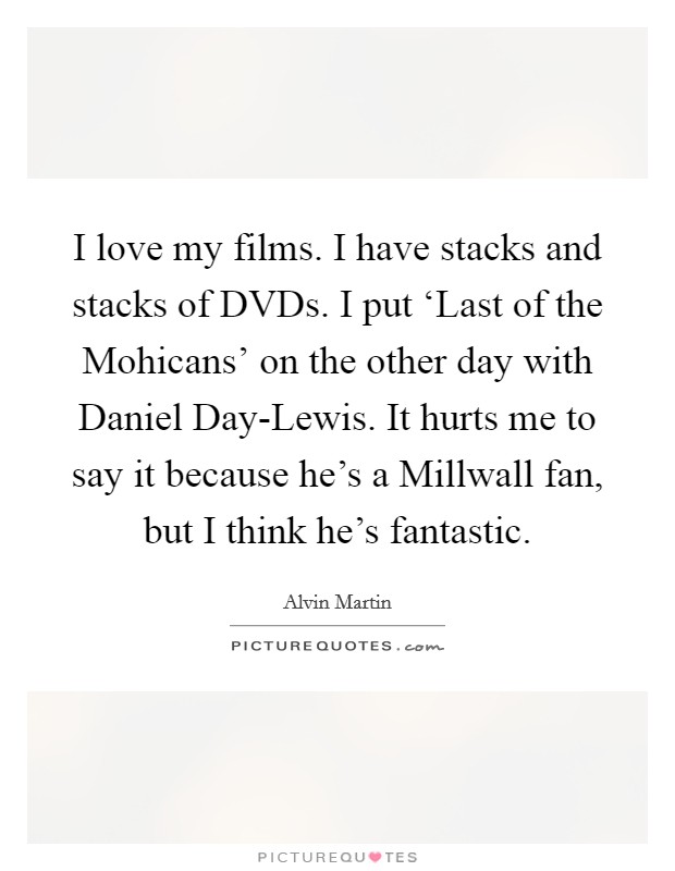 I love my films. I have stacks and stacks of DVDs. I put ‘Last of the Mohicans' on the other day with Daniel Day-Lewis. It hurts me to say it because he's a Millwall fan, but I think he's fantastic Picture Quote #1