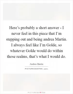 Here’s probably a short answer - I never feel in this piece that I’m stepping out and being andrea Martin. I always feel like I’m Golde, so whatever Golde would do within those realms, that’s what I would do Picture Quote #1