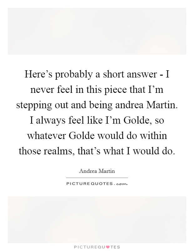 Here's probably a short answer - I never feel in this piece that I'm stepping out and being andrea Martin. I always feel like I'm Golde, so whatever Golde would do within those realms, that's what I would do Picture Quote #1