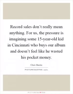 Record sales don’t really mean anything. For us, the pressure is imagining some 15-year-old kid in Cincinnati who buys our album and doesn’t feel like he wasted his pocket money Picture Quote #1