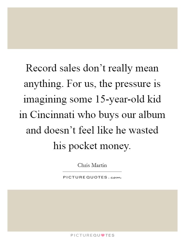 Record sales don't really mean anything. For us, the pressure is imagining some 15-year-old kid in Cincinnati who buys our album and doesn't feel like he wasted his pocket money Picture Quote #1