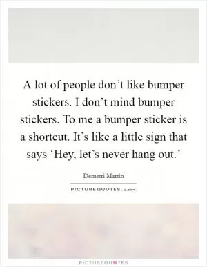A lot of people don’t like bumper stickers. I don’t mind bumper stickers. To me a bumper sticker is a shortcut. It’s like a little sign that says ‘Hey, let’s never hang out.’ Picture Quote #1