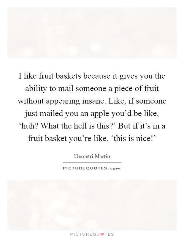 I like fruit baskets because it gives you the ability to mail someone a piece of fruit without appearing insane. Like, if someone just mailed you an apple you'd be like, ‘huh? What the hell is this?' But if it's in a fruit basket you're like, ‘this is nice!' Picture Quote #1