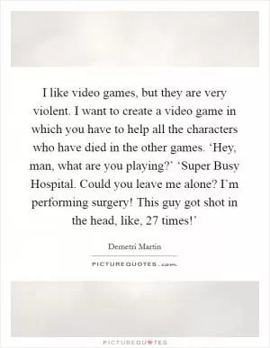 I like video games, but they are very violent. I want to create a video game in which you have to help all the characters who have died in the other games. ‘Hey, man, what are you playing?’ ‘Super Busy Hospital. Could you leave me alone? I’m performing surgery! This guy got shot in the head, like, 27 times!’ Picture Quote #1