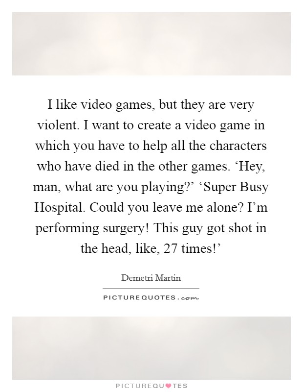 I like video games, but they are very violent. I want to create a video game in which you have to help all the characters who have died in the other games. ‘Hey, man, what are you playing?' ‘Super Busy Hospital. Could you leave me alone? I'm performing surgery! This guy got shot in the head, like, 27 times!' Picture Quote #1