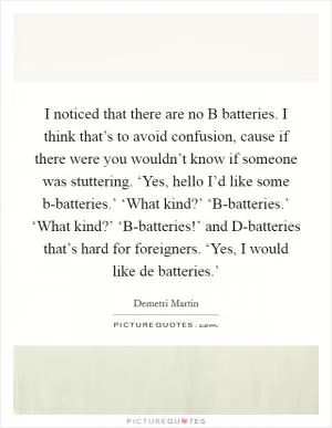 I noticed that there are no B batteries. I think that’s to avoid confusion, cause if there were you wouldn’t know if someone was stuttering. ‘Yes, hello I’d like some b-batteries.’ ‘What kind?’ ‘B-batteries.’ ‘What kind?’ ‘B-batteries!’ and D-batteries that’s hard for foreigners. ‘Yes, I would like de batteries.’ Picture Quote #1