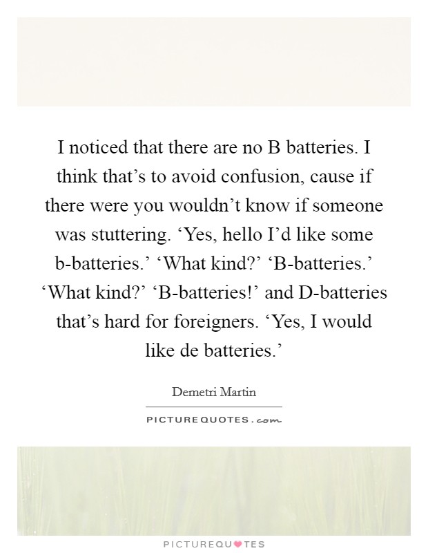I noticed that there are no B batteries. I think that's to avoid confusion, cause if there were you wouldn't know if someone was stuttering. ‘Yes, hello I'd like some b-batteries.' ‘What kind?' ‘B-batteries.' ‘What kind?' ‘B-batteries!' and D-batteries that's hard for foreigners. ‘Yes, I would like de batteries.' Picture Quote #1