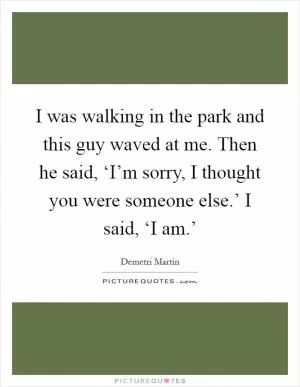 I was walking in the park and this guy waved at me. Then he said, ‘I’m sorry, I thought you were someone else.’ I said, ‘I am.’ Picture Quote #1