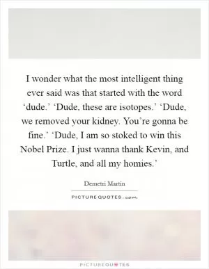 I wonder what the most intelligent thing ever said was that started with the word ‘dude.’ ‘Dude, these are isotopes.’ ‘Dude, we removed your kidney. You’re gonna be fine.’ ‘Dude, I am so stoked to win this Nobel Prize. I just wanna thank Kevin, and Turtle, and all my homies.’ Picture Quote #1
