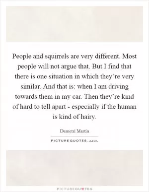 People and squirrels are very different. Most people will not argue that. But I find that there is one situation in which they’re very similar. And that is: when I am driving towards them in my car. Then they’re kind of hard to tell apart - especially if the human is kind of hairy Picture Quote #1