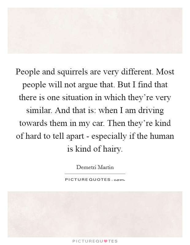 People and squirrels are very different. Most people will not argue that. But I find that there is one situation in which they're very similar. And that is: when I am driving towards them in my car. Then they're kind of hard to tell apart - especially if the human is kind of hairy Picture Quote #1