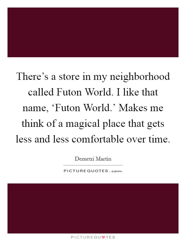 There's a store in my neighborhood called Futon World. I like that name, ‘Futon World.' Makes me think of a magical place that gets less and less comfortable over time Picture Quote #1