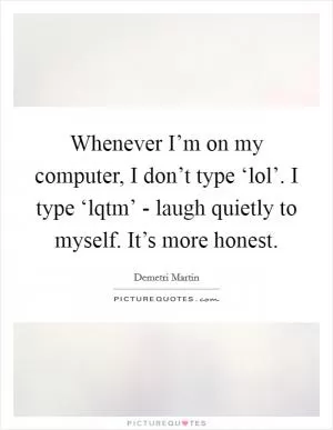 Whenever I’m on my computer, I don’t type ‘lol’. I type ‘lqtm’ - laugh quietly to myself. It’s more honest Picture Quote #1