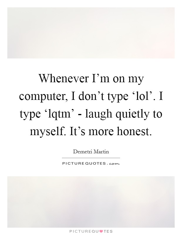 Whenever I'm on my computer, I don't type ‘lol'. I type ‘lqtm' - laugh quietly to myself. It's more honest Picture Quote #1