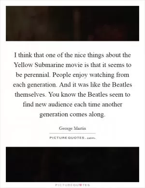 I think that one of the nice things about the Yellow Submarine movie is that it seems to be perennial. People enjoy watching from each generation. And it was like the Beatles themselves. You know the Beatles seem to find new audience each time another generation comes along Picture Quote #1