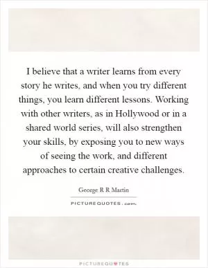 I believe that a writer learns from every story he writes, and when you try different things, you learn different lessons. Working with other writers, as in Hollywood or in a shared world series, will also strengthen your skills, by exposing you to new ways of seeing the work, and different approaches to certain creative challenges Picture Quote #1