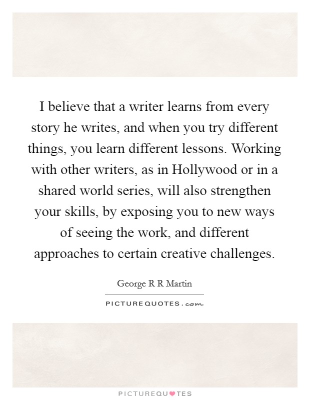 I believe that a writer learns from every story he writes, and when you try different things, you learn different lessons. Working with other writers, as in Hollywood or in a shared world series, will also strengthen your skills, by exposing you to new ways of seeing the work, and different approaches to certain creative challenges Picture Quote #1