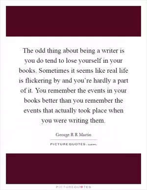 The odd thing about being a writer is you do tend to lose yourself in your books. Sometimes it seems like real life is flickering by and you’re hardly a part of it. You remember the events in your books better than you remember the events that actually took place when you were writing them Picture Quote #1