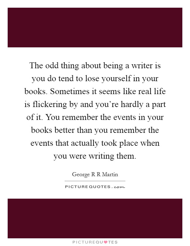The odd thing about being a writer is you do tend to lose yourself in your books. Sometimes it seems like real life is flickering by and you're hardly a part of it. You remember the events in your books better than you remember the events that actually took place when you were writing them Picture Quote #1