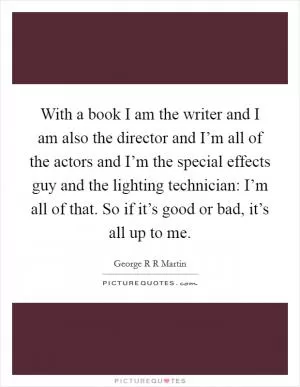 With a book I am the writer and I am also the director and I’m all of the actors and I’m the special effects guy and the lighting technician: I’m all of that. So if it’s good or bad, it’s all up to me Picture Quote #1