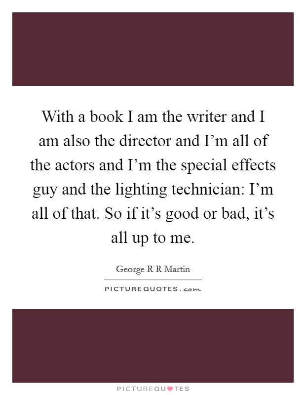 With a book I am the writer and I am also the director and I'm all of the actors and I'm the special effects guy and the lighting technician: I'm all of that. So if it's good or bad, it's all up to me Picture Quote #1