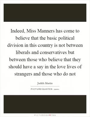 Indeed, Miss Manners has come to believe that the basic political division in this country is not between liberals and conservatives but between those who believe that they should have a say in the love lives of strangers and those who do not Picture Quote #1