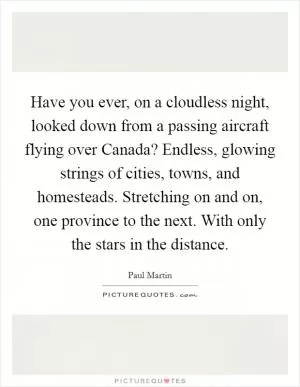 Have you ever, on a cloudless night, looked down from a passing aircraft flying over Canada? Endless, glowing strings of cities, towns, and homesteads. Stretching on and on, one province to the next. With only the stars in the distance Picture Quote #1