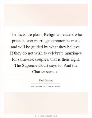 The facts are plain: Religious leaders who preside over marriage ceremonies must and will be guided by what they believe. If they do not wish to celebrate marriages for same-sex couples, that is their right. The Supreme Court says so. And the Charter says so Picture Quote #1