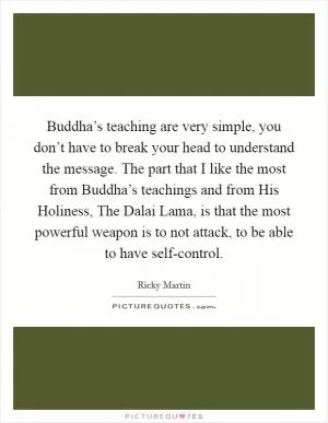 Buddha’s teaching are very simple, you don’t have to break your head to understand the message. The part that I like the most from Buddha’s teachings and from His Holiness, The Dalai Lama, is that the most powerful weapon is to not attack, to be able to have self-control Picture Quote #1