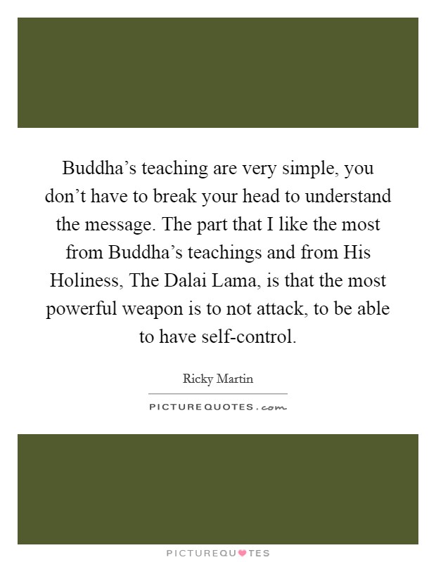 Buddha's teaching are very simple, you don't have to break your head to understand the message. The part that I like the most from Buddha's teachings and from His Holiness, The Dalai Lama, is that the most powerful weapon is to not attack, to be able to have self-control Picture Quote #1