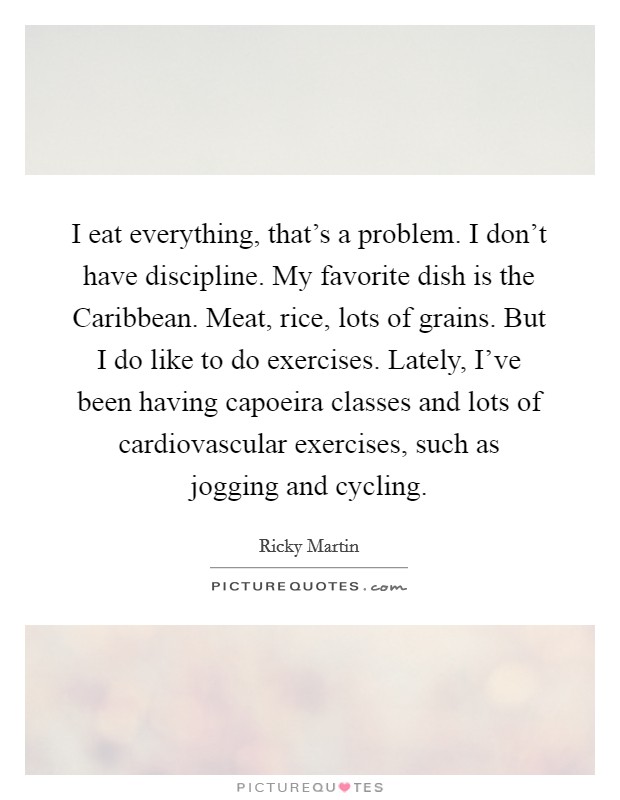 I eat everything, that's a problem. I don't have discipline. My favorite dish is the Caribbean. Meat, rice, lots of grains. But I do like to do exercises. Lately, I've been having capoeira classes and lots of cardiovascular exercises, such as jogging and cycling Picture Quote #1