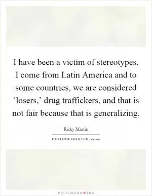 I have been a victim of stereotypes. I come from Latin America and to some countries, we are considered ‘losers,’ drug traffickers, and that is not fair because that is generalizing Picture Quote #1