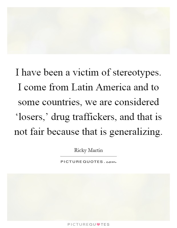 I have been a victim of stereotypes. I come from Latin America and to some countries, we are considered ‘losers,' drug traffickers, and that is not fair because that is generalizing Picture Quote #1